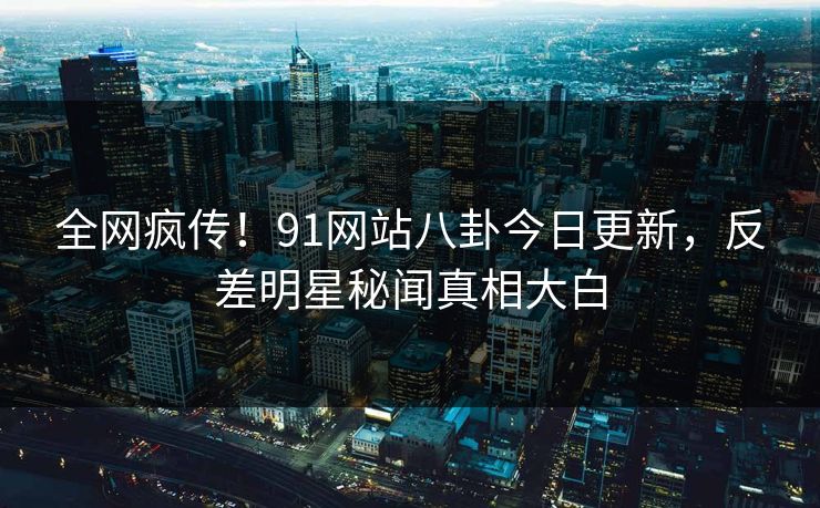 全网疯传！91网站八卦今日更新，反差明星秘闻真相大白