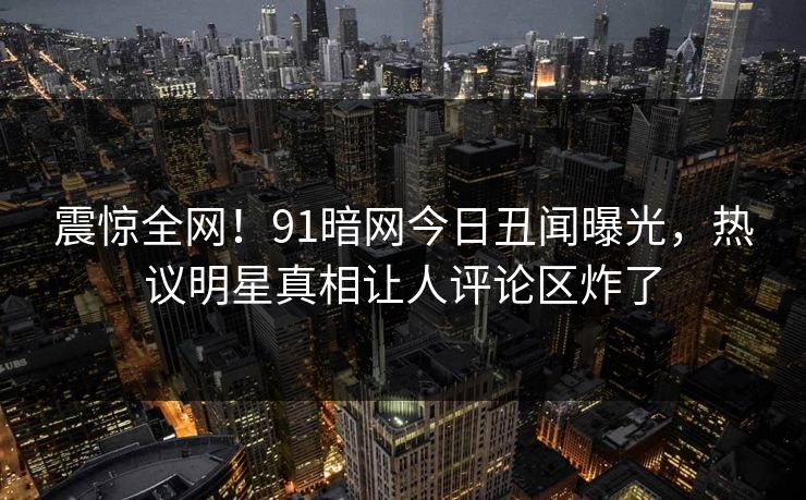震惊全网！91暗网今日丑闻曝光，热议明星真相让人评论区炸了