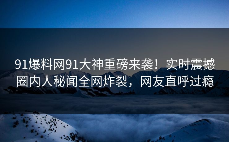 91爆料网91大神重磅来袭！实时震撼圈内人秘闻全网炸裂，网友直呼过瘾