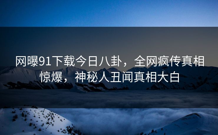 网曝91下载今日八卦，全网疯传真相惊爆，神秘人丑闻真相大白