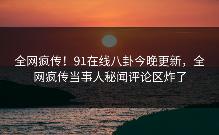 全网疯传！91在线八卦今晚更新，全网疯传当事人秘闻评论区炸了