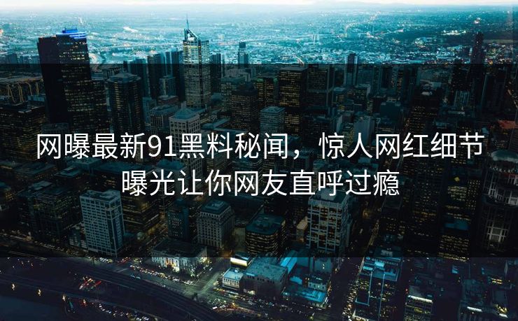 网曝最新91黑料秘闻，惊人网红细节曝光让你网友直呼过瘾