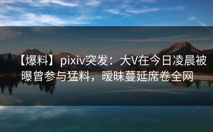 【爆料】pixiv突发：大V在今日凌晨被曝曾参与猛料，暧昧蔓延席卷全网
