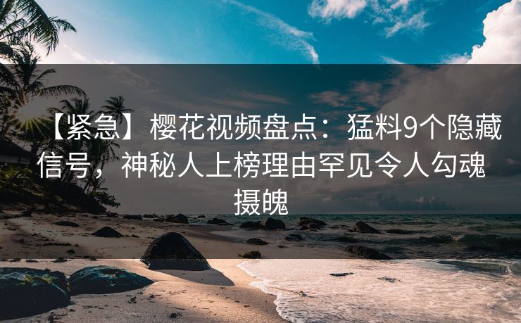 【紧急】樱花视频盘点：猛料9个隐藏信号，神秘人上榜理由罕见令人勾魂摄魄