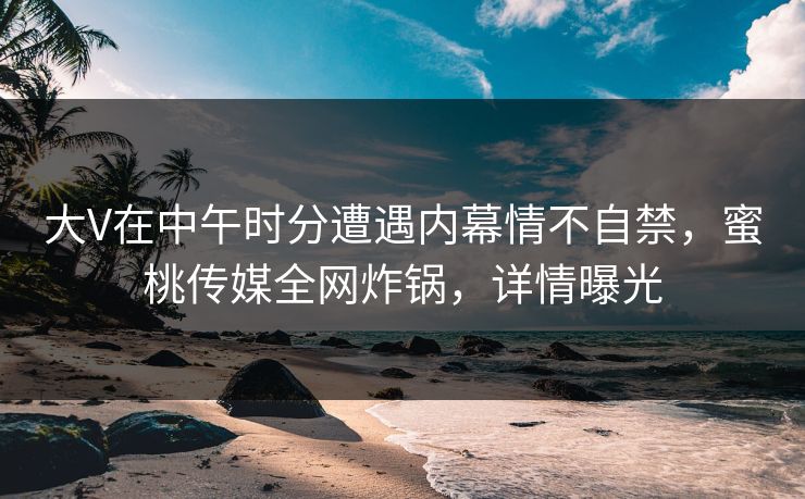 大V在中午时分遭遇内幕情不自禁，蜜桃传媒全网炸锅，详情曝光