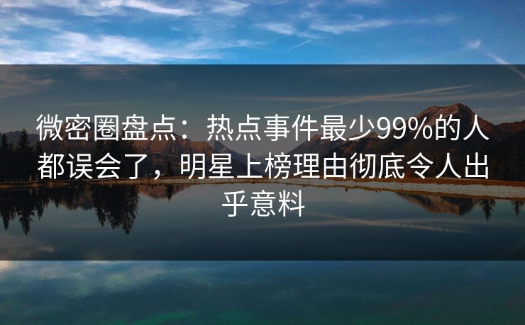 微密圈盘点：热点事件最少99%的人都误会了，明星上榜理由彻底令人出乎意料