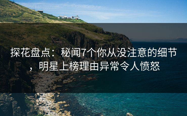 探花盘点：秘闻7个你从没注意的细节，明星上榜理由异常令人愤怒