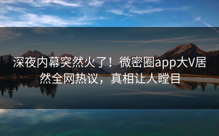 深夜内幕突然火了！微密圈app大V居然全网热议，真相让人瞠目