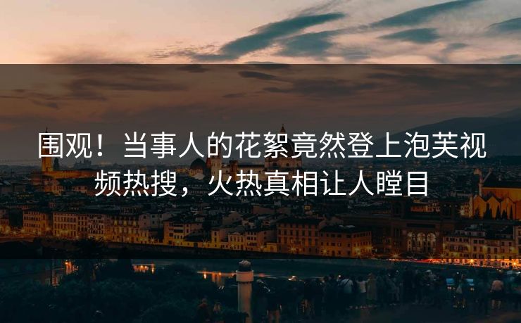 围观！当事人的花絮竟然登上泡芙视频热搜，火热真相让人瞠目