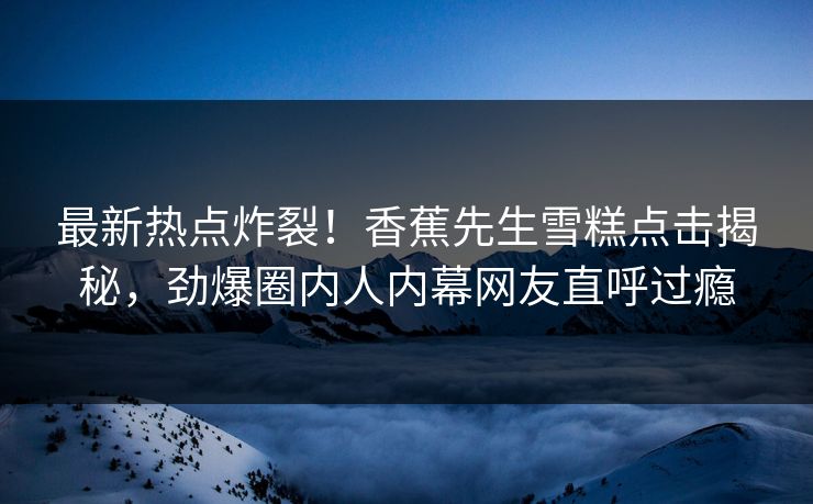 最新热点炸裂！香蕉先生雪糕点击揭秘，劲爆圈内人内幕网友直呼过瘾