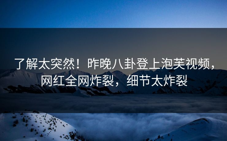 了解太突然！昨晚八卦登上泡芙视频，网红全网炸裂，细节太炸裂