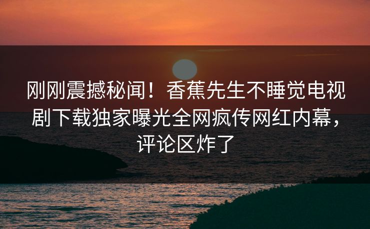 刚刚震撼秘闻！香蕉先生不睡觉电视剧下载独家曝光全网疯传网红内幕，评论区炸了