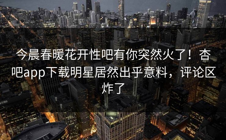 今晨春暖花开性吧有你突然火了！杏吧app下载明星居然出乎意料，评论区炸了
