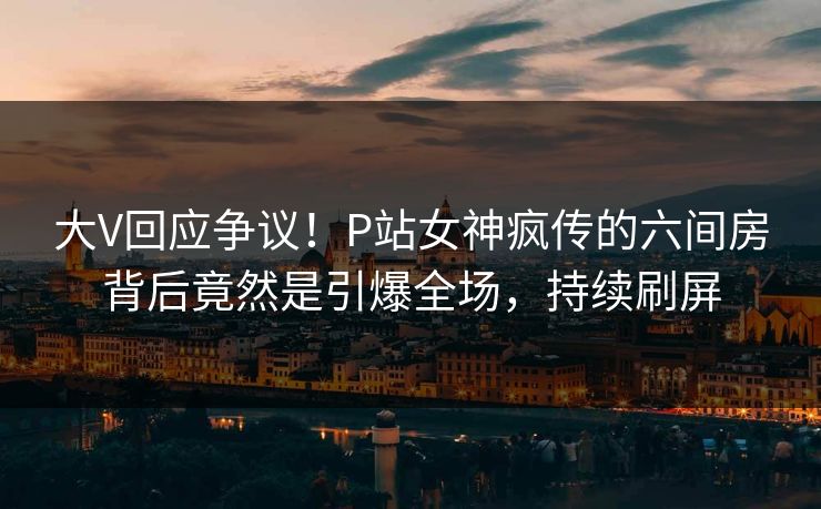 大V回应争议！P站女神疯传的六间房背后竟然是引爆全场，持续刷屏