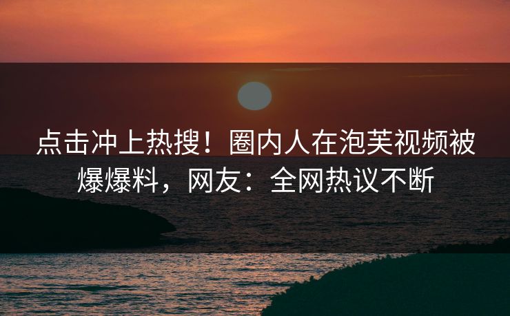 点击冲上热搜！圈内人在泡芙视频被爆爆料，网友：全网热议不断