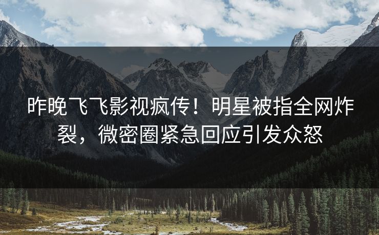 昨晚飞飞影视疯传！明星被指全网炸裂，微密圈紧急回应引发众怒