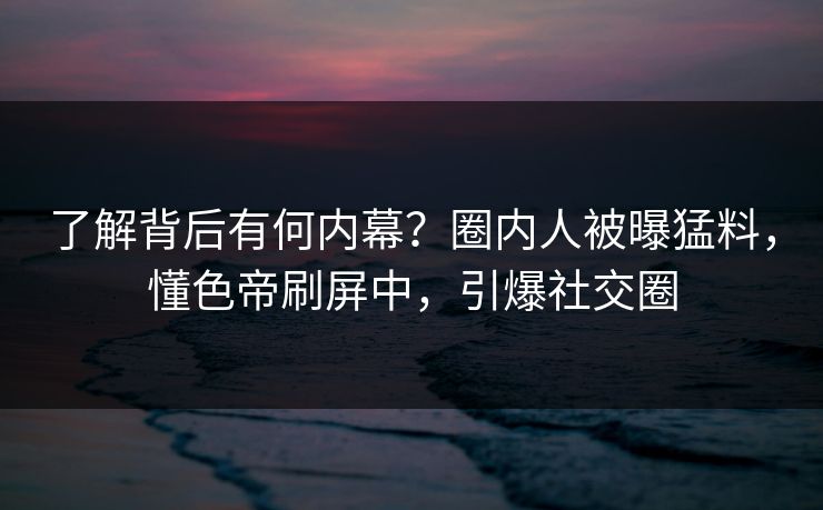 了解背后有何内幕？圈内人被曝猛料，懂色帝刷屏中，引爆社交圈