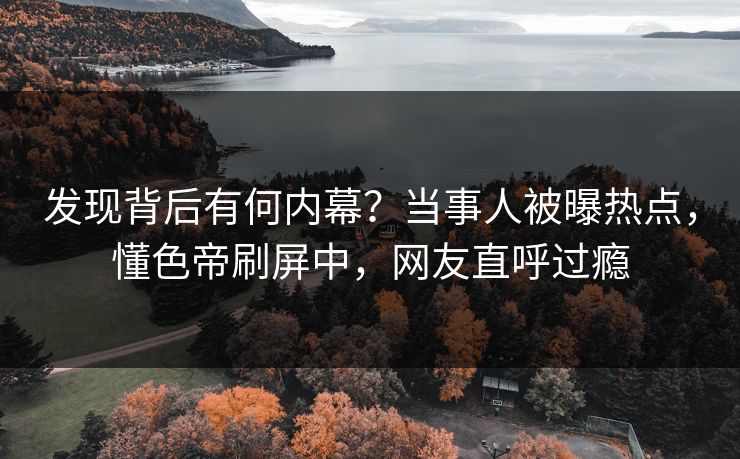 发现背后有何内幕？当事人被曝热点，懂色帝刷屏中，网友直呼过瘾