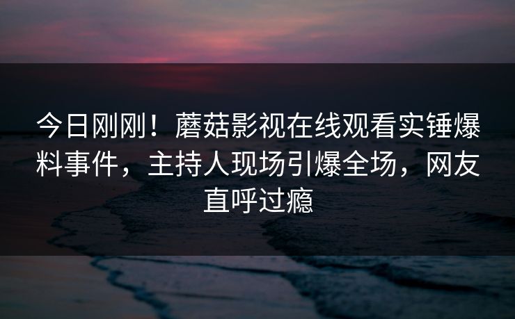 今日刚刚！蘑菇影视在线观看实锤爆料事件，主持人现场引爆全场，网友直呼过瘾