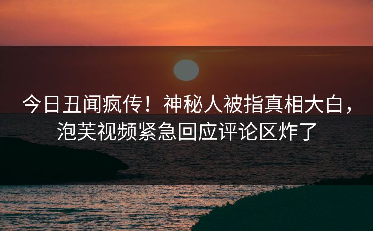 今日丑闻疯传！神秘人被指真相大白，泡芙视频紧急回应评论区炸了
