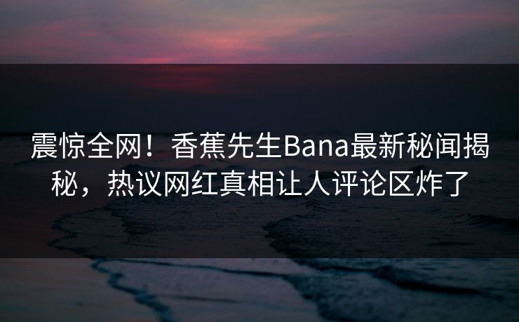 震惊全网！香蕉先生Bana最新秘闻揭秘，热议网红真相让人评论区炸了