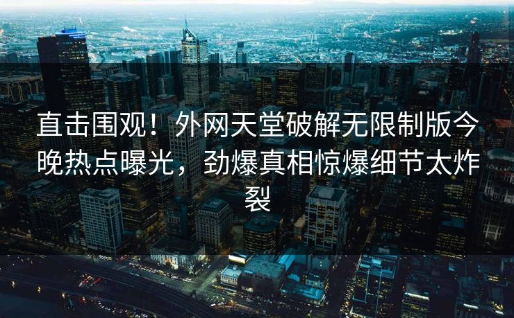 直击围观！外网天堂破解无限制版今晚热点曝光，劲爆真相惊爆细节太炸裂