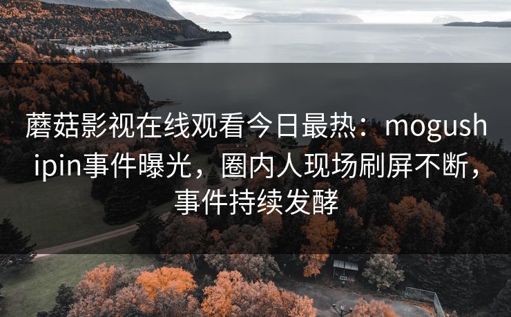 蘑菇影视在线观看今日最热：mogushipin事件曝光，圈内人现场刷屏不断，事件持续发酵