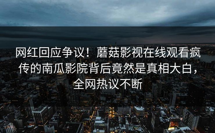 网红回应争议！蘑菇影视在线观看疯传的南瓜影院背后竟然是真相大白，全网热议不断