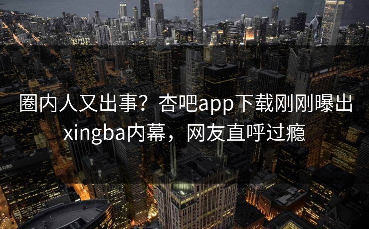 圈内人又出事？杏吧app下载刚刚曝出xingba内幕，网友直呼过瘾