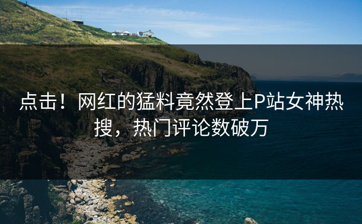 点击！网红的猛料竟然登上P站女神热搜，热门评论数破万