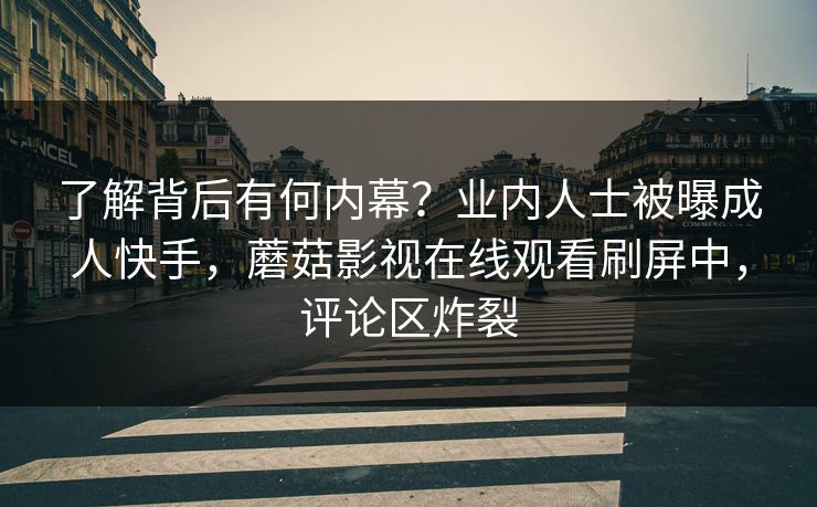 了解背后有何内幕？业内人士被曝成人快手，蘑菇影视在线观看刷屏中，评论区炸裂