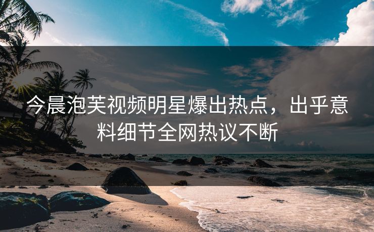 今晨泡芙视频明星爆出热点，出乎意料细节全网热议不断