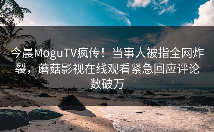 今晨MoguTV疯传！当事人被指全网炸裂，蘑菇影视在线观看紧急回应评论数破万
