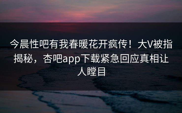 今晨性吧有我春暖花开疯传！大V被指揭秘，杏吧app下载紧急回应真相让人瞠目