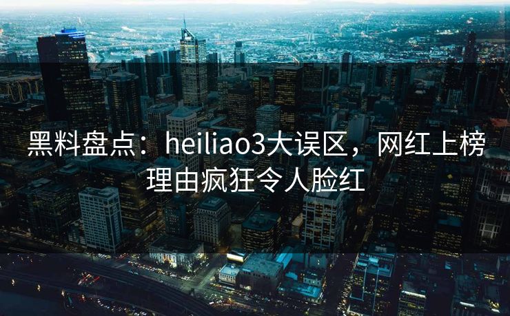 黑料盘点：heiliao3大误区，网红上榜理由疯狂令人脸红