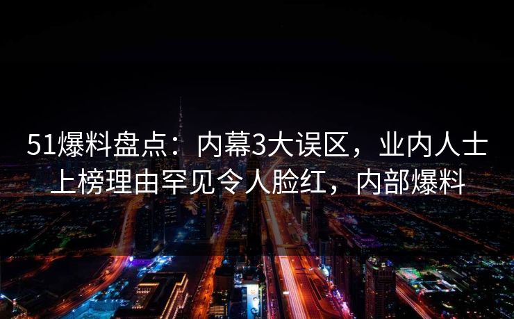 51爆料盘点：内幕3大误区，业内人士上榜理由罕见令人脸红，内部爆料