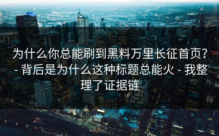 为什么你总能刷到黑料万里长征首页？ - 背后是为什么这种标题总能火 - 我整理了证据链