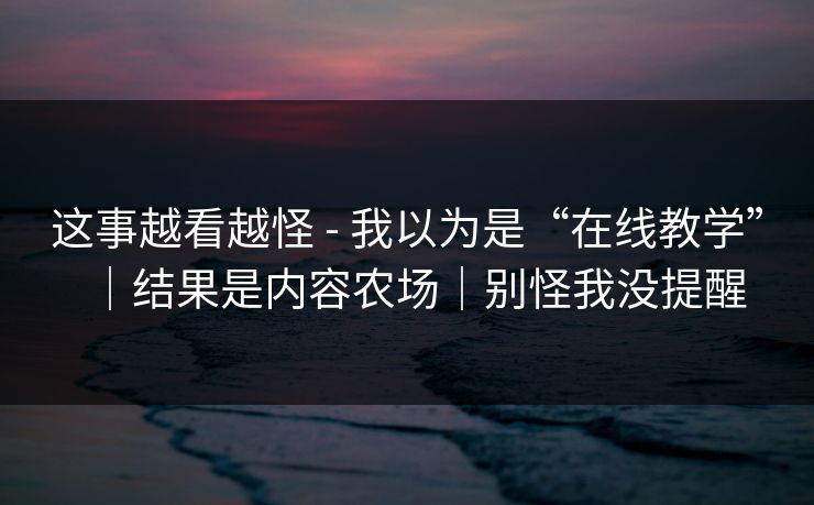 这事越看越怪 - 我以为是“在线教学”｜结果是内容农场｜别怪我没提醒
