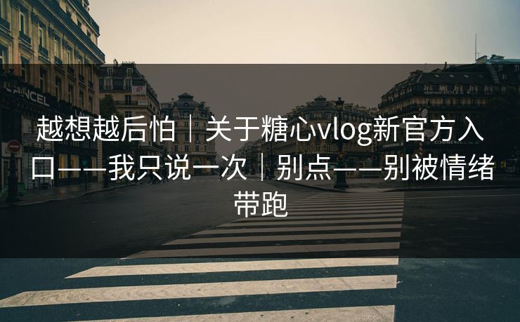 越想越后怕｜关于糖心vlog新官方入口——我只说一次｜别点——别被情绪带跑