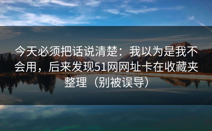 今天必须把话说清楚：我以为是我不会用，后来发现51网网址卡在收藏夹整理（别被误导）