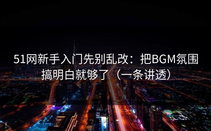 51网新手入门先别乱改：把BGM氛围搞明白就够了（一条讲透）