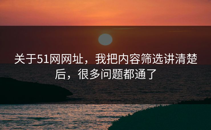 关于51网网址，我把内容筛选讲清楚后，很多问题都通了